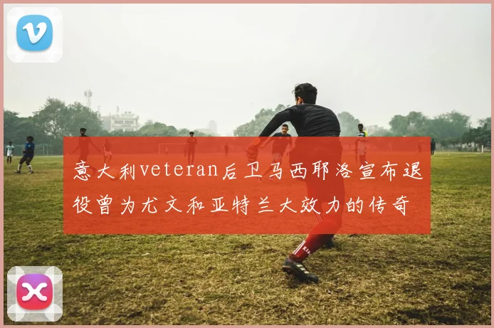 意大利veteran后卫马西耶洛宣布退役曾为尤文和亚特兰大效力的传奇球员