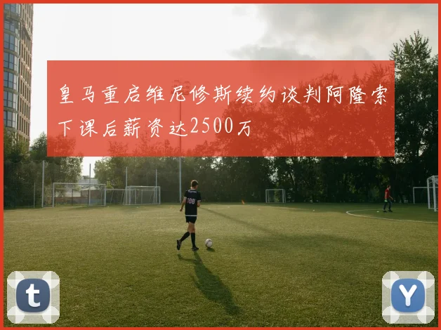 皇马重启维尼修斯续约谈判阿隆索下课后薪资达2500万