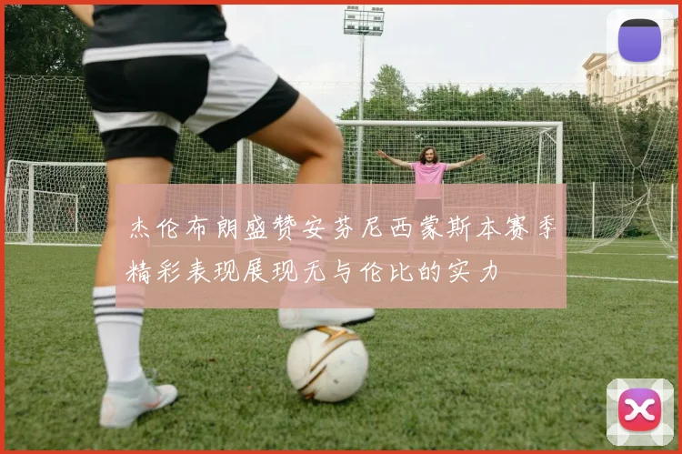 杰伦布朗盛赞安芬尼西蒙斯本赛季精彩表现展现无与伦比的实力