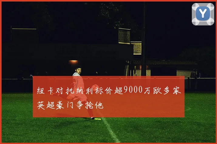 纽卡对托纳利标价超9000万欧多家英超豪门争抢他