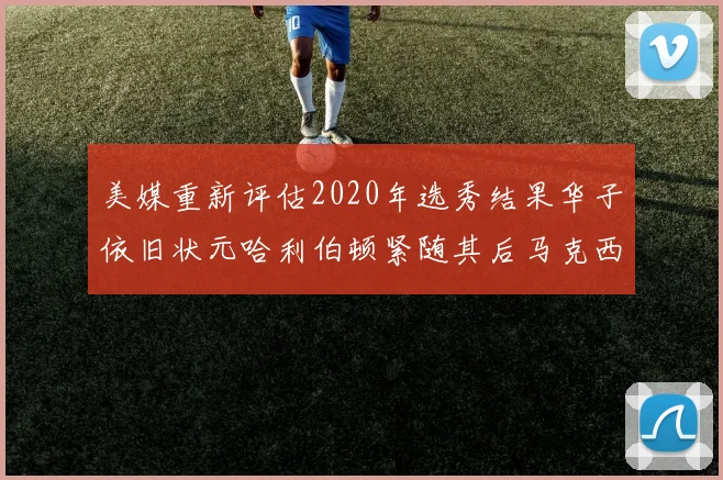 美媒重新评估2020年选秀结果华子依旧状元哈利伯顿紧随其后马克西位列探花