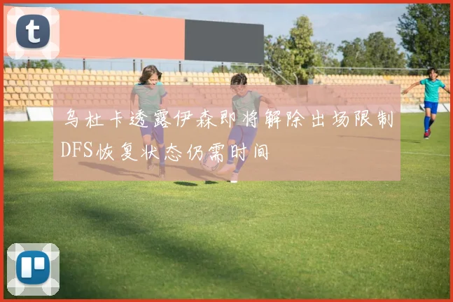 乌杜卡透露伊森即将解除出场限制DFS恢复状态仍需时间