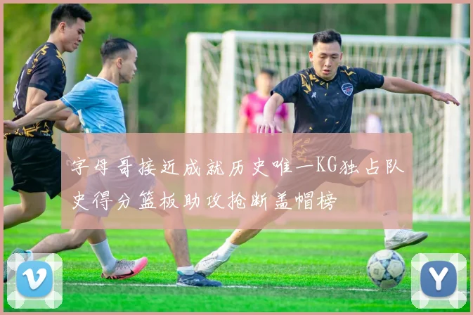 字母哥接近成就历史唯一KG独占队史得分篮板助攻抢断盖帽榜