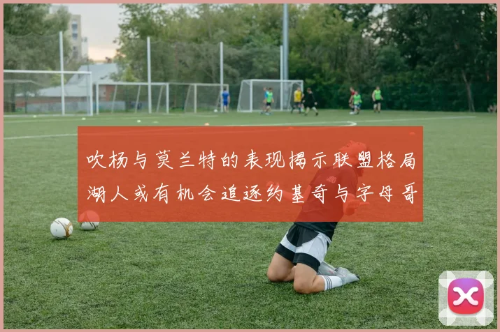 吹杨与莫兰特的表现揭示联盟格局湖人或有机会追逐约基奇与字母哥