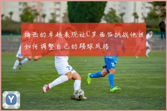 梅西的卓越表现让C罗面临挑战他该如何调整自己的踢球风格