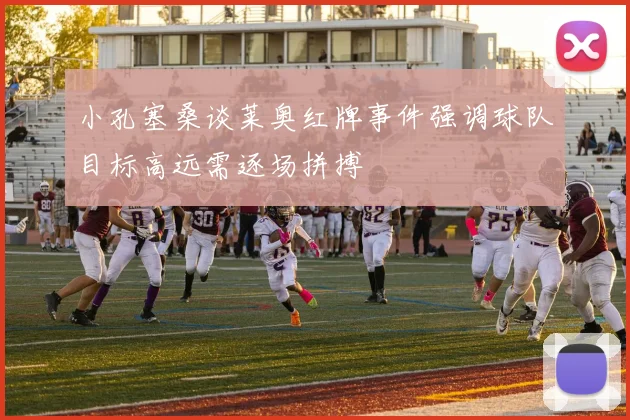 小孔塞桑谈莱奥红牌事件强调球队目标高远需逐场拼搏