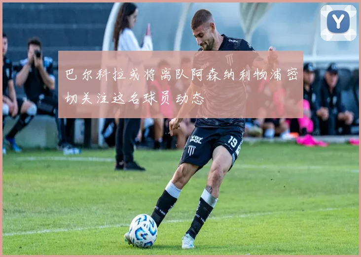 巴尔科拉或将离队阿森纳利物浦密切关注这名球员动态