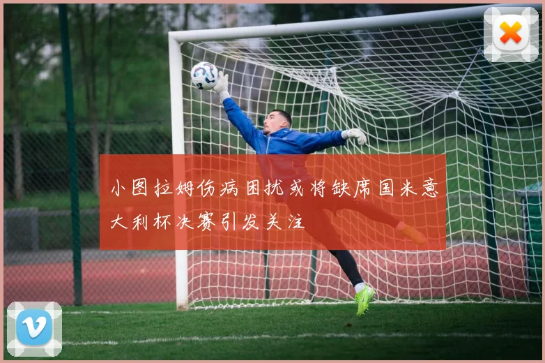 小图拉姆伤病困扰或将缺席国米意大利杯决赛引发关注