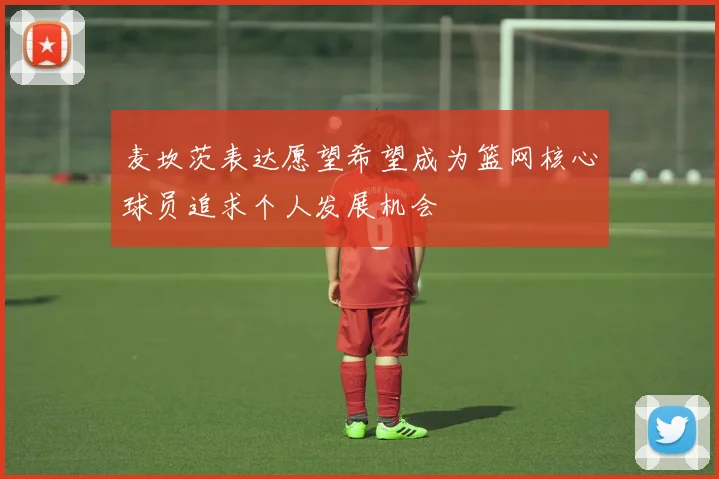麦坎茨表达愿望希望成为篮网核心球员追求个人发展机会