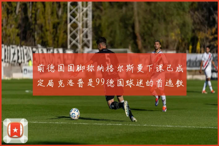 前德国国脚称纳格尔斯曼下课已成定局克洛普是99德国球迷的首选教练