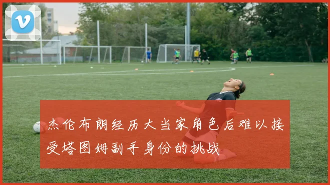 杰伦布朗经历大当家角色后难以接受塔图姆副手身份的挑战