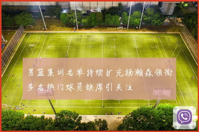 男篮集训名单持续扩充杨瀚森领衔多名热门球员缺席引关注