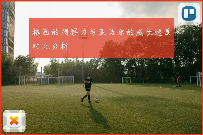 梅西的洞察力与亚马尔的成长速度对比分析