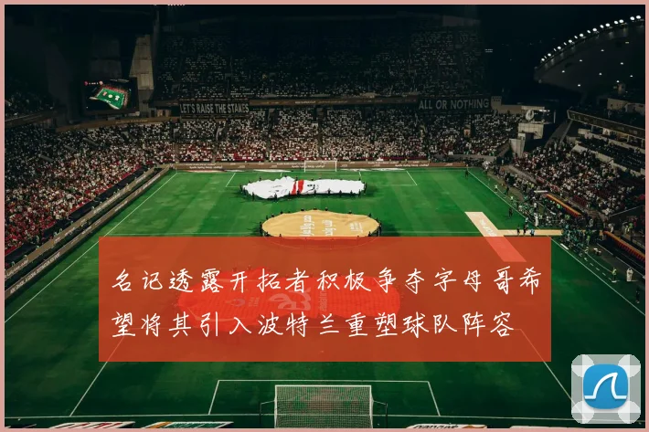 名记透露开拓者积极争夺字母哥希望将其引入波特兰重塑球队阵容