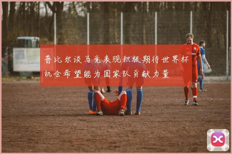 普比尔谈马竞表现积极期待世界杯机会希望能为国家队贡献力量
